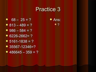 Practice 3Practice 3
 68 – 25 = ?68 – 25 = ?
 813 – 489 = ?813 – 489 = ?
 986 – 584 = ?986 – 584 = ?
 6226-2662= ?6226-2662= ?
 5161-1838 = ?5161-1838 = ?
 35567-12346=?35567-12346=?
 486645 – 359 = ?486645 – 359 = ?
 Ans:Ans:
 ??
 