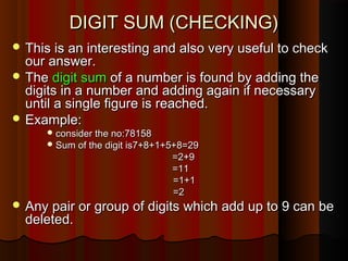 DIGIT SUM (CHECKING)DIGIT SUM (CHECKING)
 This is an interesting and also very useful to checkThis is an interesting and also very useful to check
our answer.our answer.
 TheThe digit sumdigit sum of a number is found by adding theof a number is found by adding the
digits in a number and adding again if necessarydigits in a number and adding again if necessary
until a single figure is reached.until a single figure is reached.
 Example:Example:
 consider the no:78158consider the no:78158
 Sum of the digit is7+8+1+5+8=29Sum of the digit is7+8+1+5+8=29
=2+9=2+9
=11=11
=1+1=1+1
=2=2
 Any pair or group of digits which add up to 9 can beAny pair or group of digits which add up to 9 can be
deleted.deleted.
 