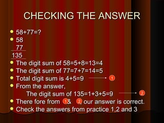 CHECKING THE ANSWERCHECKING THE ANSWER
 58+77=?58+77=?
 5858
7777
135135
 The digit sum of 58=5+8=13=4The digit sum of 58=5+8=13=4
 The digit sum of 77=7+7=14=5The digit sum of 77=7+7=14=5
 Total digit sum is 4+5=9Total digit sum is 4+5=9
 From the answer,From the answer,
The digit sum of 135=1+3+5=9The digit sum of 135=1+3+5=9
 There fore from & , our answer is correct.There fore from & , our answer is correct.
 Check the answers from practice 1,2 and 3Check the answers from practice 1,2 and 3
1
2
1 2
 