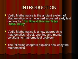 INTRODUCTIONINTRODUCTION
 Vedic Mathematics is the ancient system ofVedic Mathematics is the ancient system of
Mathematics which was rediscovered early lastMathematics which was rediscovered early last
century by “century by “ Sri Bharati Krishna TirtajiSri Bharati Krishna Tirtaji
(1884-1960)(1884-1960)”.”.
 Vedic Mathematics is a new approach toVedic Mathematics is a new approach to
mathematics, direct, one-line and mentalmathematics, direct, one-line and mental
solutions to mathematical problem.solutions to mathematical problem.
 The following chapters explains how easy theThe following chapters explains how easy the
mathematics.mathematics.
 