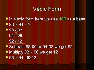 In Vedic form here we useIn Vedic form here we use 100100 as a baseas a base
98 × 94 = ?98 × 94 = ?
98 - 0298 - 02
94 - 0694 - 06
92 / 1292 / 12
Subtract 98-06 or 94-02 we get 92Subtract 98-06 or 94-02 we get 92
Multiply 02 × 06 we get 12Multiply 02 × 06 we get 12
98 × 94 =921298 × 94 =9212
Vedic FormVedic Form
 