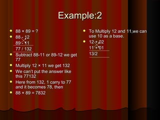 Example:2Example:2
 88 × 89 = ?88 × 89 = ?
 88 - 1288 - 12
89 - 1189 - 11
77 / 13277 / 132
 Subtract 88-11 or 89-12 we getSubtract 88-11 or 89-12 we get
7777
 Multiply 12 × 11 we get 132Multiply 12 × 11 we get 132
 We can’t put the answer likeWe can’t put the answer like
this 77132this 77132
 Here from 132, 1 carry to 77Here from 132, 1 carry to 77
and it becomes 78, thenand it becomes 78, then
 88 × 89 = 783288 × 89 = 7832
 To Multiply 12 and 11,we canTo Multiply 12 and 11,we can
use 10 as a base.use 10 as a base.
 12 + 0212 + 02
11 + 0111 + 01
13/213/2
 