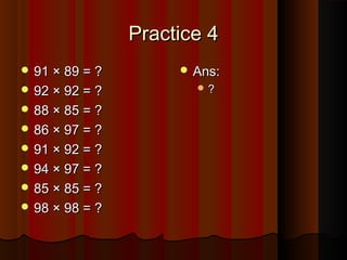 Practice 4Practice 4
 91 × 89 = ?91 × 89 = ?
 92 × 92 = ?92 × 92 = ?
 88 × 85 = ?88 × 85 = ?
 86 × 97 = ?86 × 97 = ?
 91 × 92 = ?91 × 92 = ?
 94 × 97 = ?94 × 97 = ?
 85 × 85 = ?85 × 85 = ?
 98 × 98 = ?98 × 98 = ?
 Ans:Ans:
 ??
 