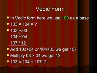 Vedic FormVedic Form
In Vedic form here we useIn Vedic form here we use 100100 as a baseas a base
103 × 104 = ?103 × 104 = ?
103 + 03103 + 03
104 + 04104 + 04
107 / 12107 / 12
Add 103+04 or 104+03 we get 107Add 103+04 or 104+03 we get 107
Multiply 03 × 04 we get 12Multiply 03 × 04 we get 12
103 × 104 = 10712103 × 104 = 10712
 