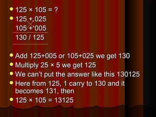 125 × 105 = ?125 × 105 = ?
125 + 025125 + 025
105 + 005105 + 005
130 / 125130 / 125
Add 125+005 or 105+025 we get 130Add 125+005 or 105+025 we get 130
Multiply 25 × 5 we get 125Multiply 25 × 5 we get 125
We can’t put the answer like this 130125We can’t put the answer like this 130125
Here from 125, 1 carry to 130 and itHere from 125, 1 carry to 130 and it
becomes 131, thenbecomes 131, then
125 × 105 = 13125125 × 105 = 13125
 