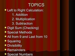 TOPICSTOPICS
Left to Right Calculation:Left to Right Calculation:
1. Addition1. Addition
2. Multiplication2. Multiplication
3. Subtraction3. Subtraction
Digit Sum (Checking)Digit Sum (Checking)
Special MethodsSpecial Methods
All from 9 and Last from 10All from 9 and Last from 10
SquaringSquaring
DivisibilityDivisibility
RemaindersRemainders
Special NumbersSpecial Numbers
 