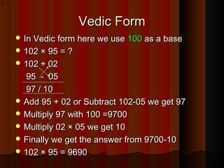 Vedic FormVedic Form
 In Vedic form here we useIn Vedic form here we use 100100 as a baseas a base
 102 × 95 = ?102 × 95 = ?
 102 + 02102 + 02
95 - 0595 - 05
97 / 1097 / 10
 Add 95 + 02 or Subtract 102-05 we get 97Add 95 + 02 or Subtract 102-05 we get 97
 Multiply 97 with 100 =9700Multiply 97 with 100 =9700
 Multiply 02 × 05 we get 10Multiply 02 × 05 we get 10
 Finally we get the answer from 9700-10Finally we get the answer from 9700-10
 102 × 95 = 9690102 × 95 = 9690
10
 