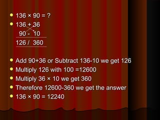  136 × 90 = ?136 × 90 = ?
 136 + 36136 + 36
90 - 1090 - 10
126 / 360126 / 360
 Add 90+36 or Subtract 136-10 we get 126Add 90+36 or Subtract 136-10 we get 126
 Multiply 126 with 100 =12600Multiply 126 with 100 =12600
 Multiply 36 × 10 we get 360Multiply 36 × 10 we get 360
 Therefore 12600-360 we get the answerTherefore 12600-360 we get the answer
 136 × 90 = 12240136 × 90 = 12240
 