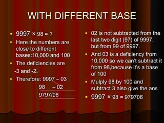 WITH DIFFERENT BASEWITH DIFFERENT BASE
• 9997 ×9997 × 98 = ?98 = ?
• Here the numbers areHere the numbers are
close to differentclose to different
bases:10,000 and 100bases:10,000 and 100
• The deficiencies areThe deficiencies are
-3 and -2.-3 and -2.
• Therefore: 9997 – 03Therefore: 9997 – 03
98 – 0298 – 02
9797/069797/06
• 02 is not subtracted from the02 is not subtracted from the
last two digit (97) of 9997,last two digit (97) of 9997,
but from 99 of 9997.but from 99 of 9997.
• And 03 is a deficiency fromAnd 03 is a deficiency from
10,000 so we can’t subtract it10,000 so we can’t subtract it
from 98,because it’s a basefrom 98,because it’s a base
of 100of 100
• Mulply 98 by 100 andMulply 98 by 100 and
subtract 3 also give the anssubtract 3 also give the ans
• 9997 ×9997 × 98 = 97970698 = 979706
 