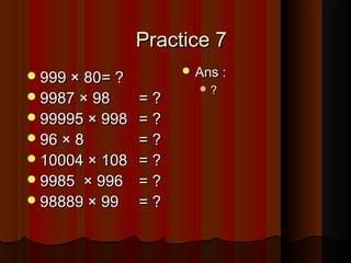 Practice 7Practice 7
999 × 80999 × 80= ?= ?
9987 × 989987 × 98 = ?= ?
99995 × 99899995 × 998 = ?= ?
96 × 896 × 8 = ?= ?
10004 × 10810004 × 108 = ?= ?
9985 × 9969985 × 996 = ?= ?
98889 × 9998889 × 99 = ?= ?
 Ans :Ans :
 ??
 
