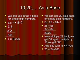 10,20,… As a Base10,20,… As a Base
 We can use 10 as a baseWe can use 10 as a base
for single digit numbers.for single digit numbers.
 Ex: 7Ex: 7 × 8=?× 8=?
 7-37-3
8-28-2
5/65/6
 77 × 8=56× 8=56
 We can use 20 as a baseWe can use 20 as a base
for single digit numbers.for single digit numbers.
 Ex: 25 × 24=?Ex: 25 × 24=?
 25 + 0525 + 05
24 + 0424 + 04
29/2029/20
 Now Multiply 29 by 2, weNow Multiply 29 by 2, we
get 58 again multiply byget 58 again multiply by
10,we get 580.10,we get 580.
 Add 580 with (5 × 4)=20Add 580 with (5 × 4)=20
 25 × 24=60025 × 24=600
 