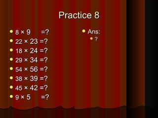 Practice 8Practice 8
 88 × 9× 9 =?=?
 2222 × 23 =?× 23 =?
 1818 × 24 =?× 24 =?
 2929 × 34 =?× 34 =?
 5454 × 56 =?× 56 =?
 3838 × 39 =?× 39 =?
 4545 × 42 =?× 42 =?
 99 × 5× 5 =?=?
 Ans:Ans:
 ??
 
