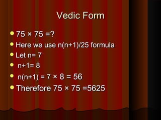 Vedic FormVedic Form
75 × 75 =?75 × 75 =?
Here we use n(n+1)/25 formulaHere we use n(n+1)/25 formula
Let n= 7Let n= 7
 n+1= 8n+1= 8
 n(n+1) = 7n(n+1) = 7 × 8 = 56× 8 = 56
Therefore 75 × 75 =5625Therefore 75 × 75 =5625
 