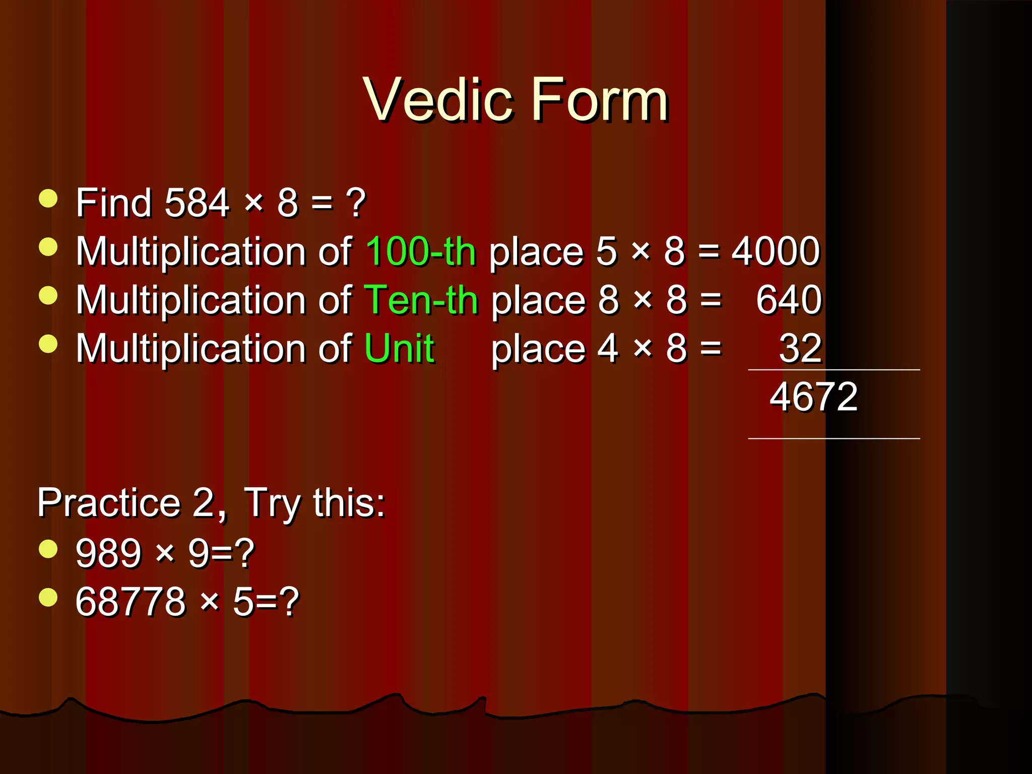 Vedic FormVedic Form
 Find 584 × 8 = ?Find 584 × 8 = ?
 Multiplication ofMultiplication of 100-th100-th place 5 × 8 = 4000place 5 × 8 = 4000
 Multiplication ofMultiplication of Ten-thTen-th place 8 × 8 = 640place 8 × 8 = 640
 Multiplication ofMultiplication of UnitUnit place 4 × 8 = 32place 4 × 8 = 32
46724672
Practice 2Practice 2,, Try this:Try this:
 989 × 9=?989 × 9=?
 68778 × 5=?68778 × 5=?
 