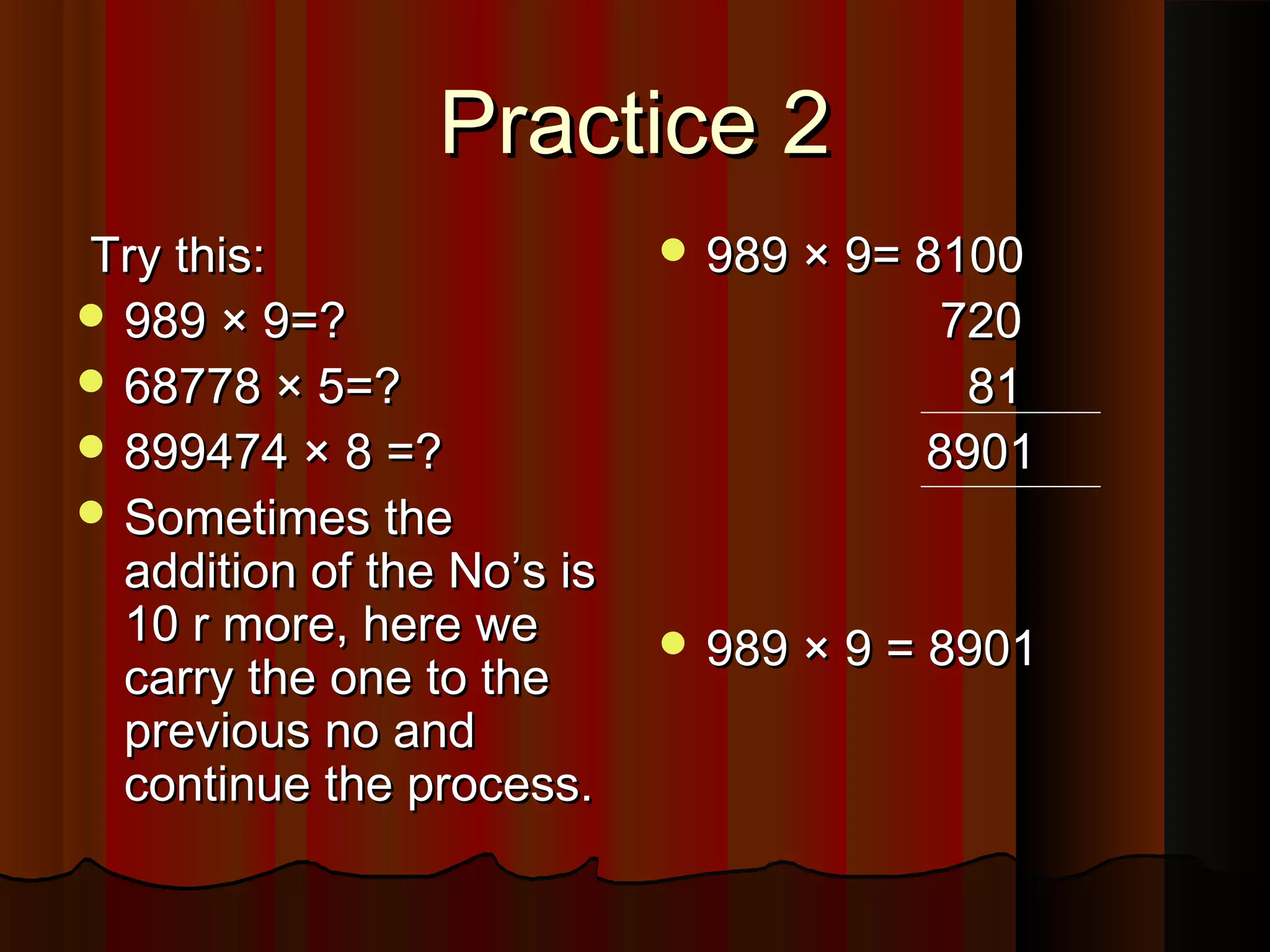 Practice 2Practice 2
Try this:Try this:
 989 × 9=?989 × 9=?
 68778 × 5=?68778 × 5=?
 899474 × 8 =?899474 × 8 =?
 Sometimes theSometimes the
addition of the No’s isaddition of the No’s is
10 r more, here we10 r more, here we
carry the one to thecarry the one to the
previous no andprevious no and
continue the process.continue the process.
 989 × 9= 8100989 × 9= 8100
720720
8181
89018901
 989 × 9 = 8901989 × 9 = 8901
 