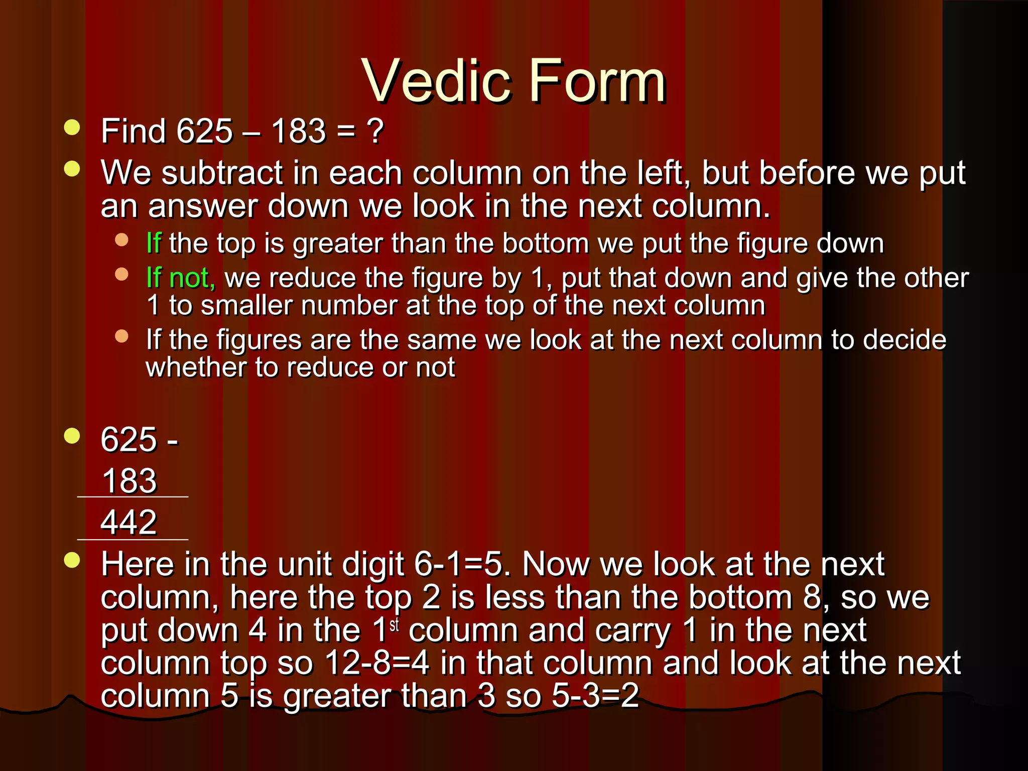 Vedic FormVedic Form
 Find 625 – 183 = ?Find 625 – 183 = ?
 We subtract in each column on the left, but before we putWe subtract in each column on the left, but before we put
an answer down we look in the next column.an answer down we look in the next column.
 IfIf the top is greater than the bottom we put the figure downthe top is greater than the bottom we put the figure down
 If not,If not, we reduce the figure by 1, put that down and give the otherwe reduce the figure by 1, put that down and give the other
1 to smaller number at the top of the next column1 to smaller number at the top of the next column
 If the figures are the same we look at the next column to decideIf the figures are the same we look at the next column to decide
whether to reduce or notwhether to reduce or not
 625 -625 -
183183
442442
 Here in the unit digit 6-1=5. Now we look at the nextHere in the unit digit 6-1=5. Now we look at the next
column, here the top 2 is less than the bottom 8, so wecolumn, here the top 2 is less than the bottom 8, so we
put down 4 in the 1put down 4 in the 1stst
column and carry 1 in the nextcolumn and carry 1 in the next
column top so 12-8=4 in that column and look at the nextcolumn top so 12-8=4 in that column and look at the next
column 5 is greater than 3 so 5-3=2column 5 is greater than 3 so 5-3=2
 