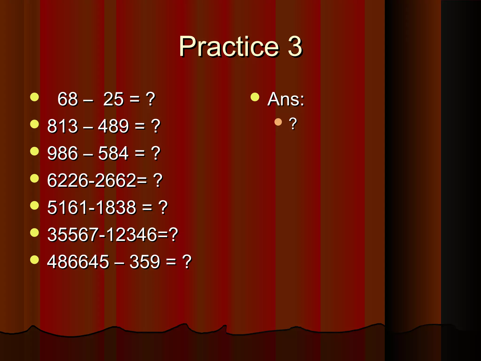 Practice 3Practice 3
 68 – 25 = ?68 – 25 = ?
 813 – 489 = ?813 – 489 = ?
 986 – 584 = ?986 – 584 = ?
 6226-2662= ?6226-2662= ?
 5161-1838 = ?5161-1838 = ?
 35567-12346=?35567-12346=?
 486645 – 359 = ?486645 – 359 = ?
 Ans:Ans:
 ??
 