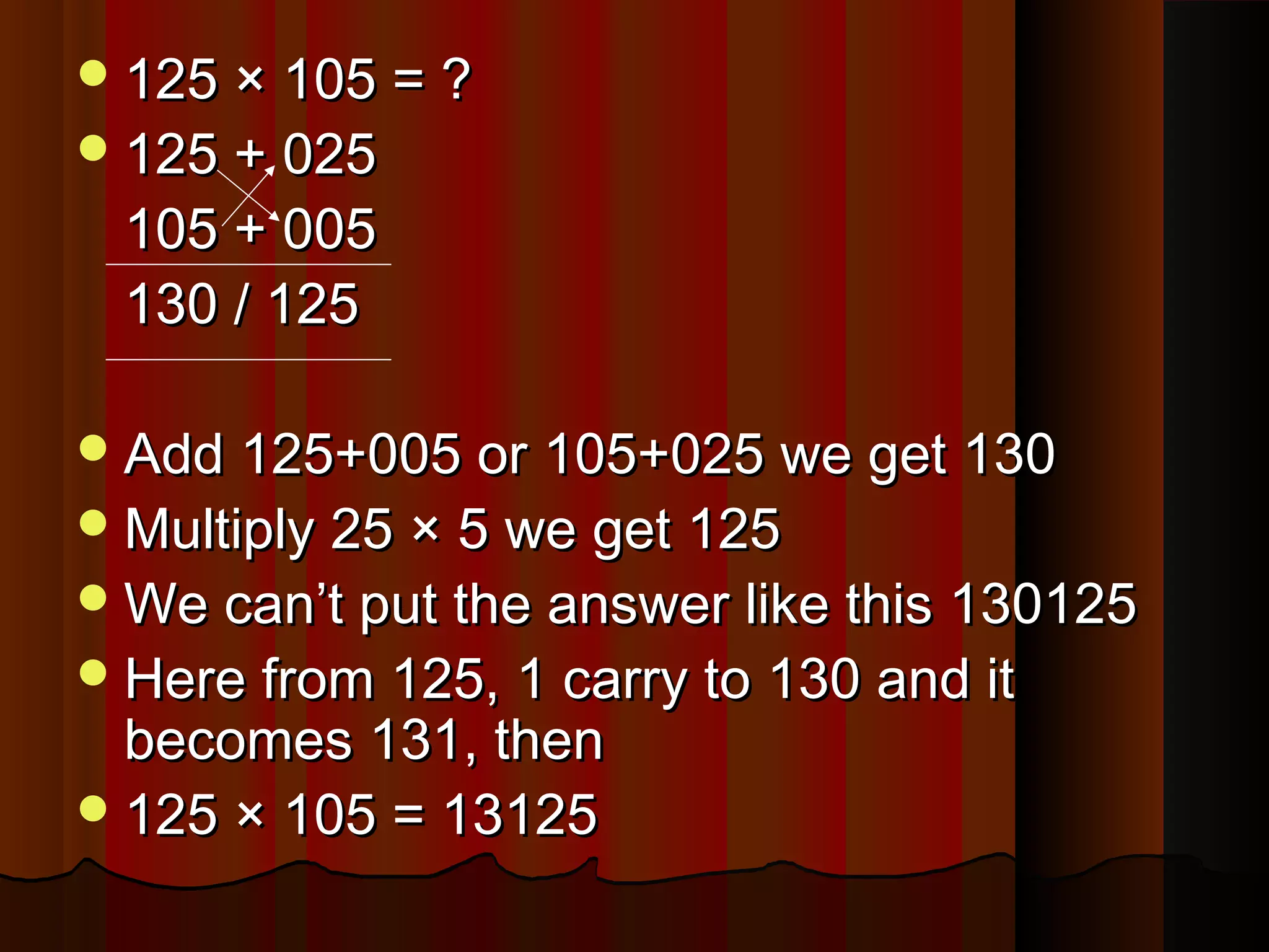 125 × 105 = ?125 × 105 = ?
125 + 025125 + 025
105 + 005105 + 005
130 / 125130 / 125
Add 125+005 or 105+025 we get 130Add 125+005 or 105+025 we get 130
Multiply 25 × 5 we get 125Multiply 25 × 5 we get 125
We can’t put the answer like this 130125We can’t put the answer like this 130125
Here from 125, 1 carry to 130 and itHere from 125, 1 carry to 130 and it
becomes 131, thenbecomes 131, then
125 × 105 = 13125125 × 105 = 13125
 