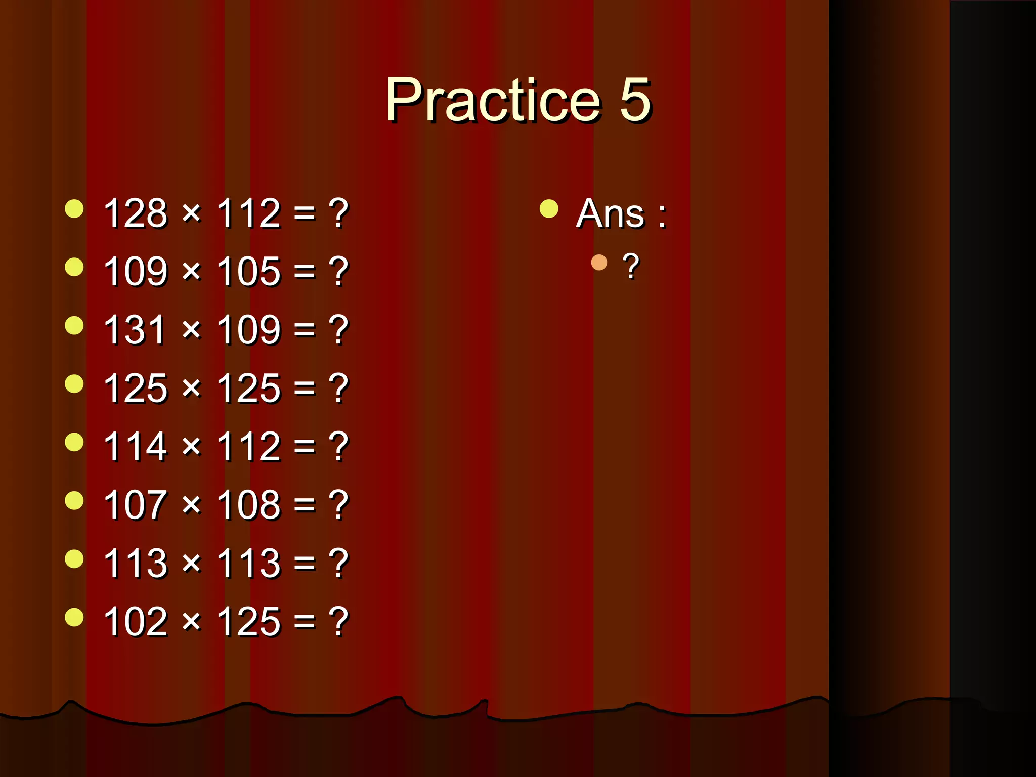 Practice 5Practice 5
 128 × 112 = ?128 × 112 = ?
 109 × 105 = ?109 × 105 = ?
 131 × 109 = ?131 × 109 = ?
 125 × 125 = ?125 × 125 = ?
 114 × 112 = ?114 × 112 = ?
 107 × 108 = ?107 × 108 = ?
 113 × 113 = ?113 × 113 = ?
 102 × 125 = ?102 × 125 = ?
 Ans :Ans :
 ??
 