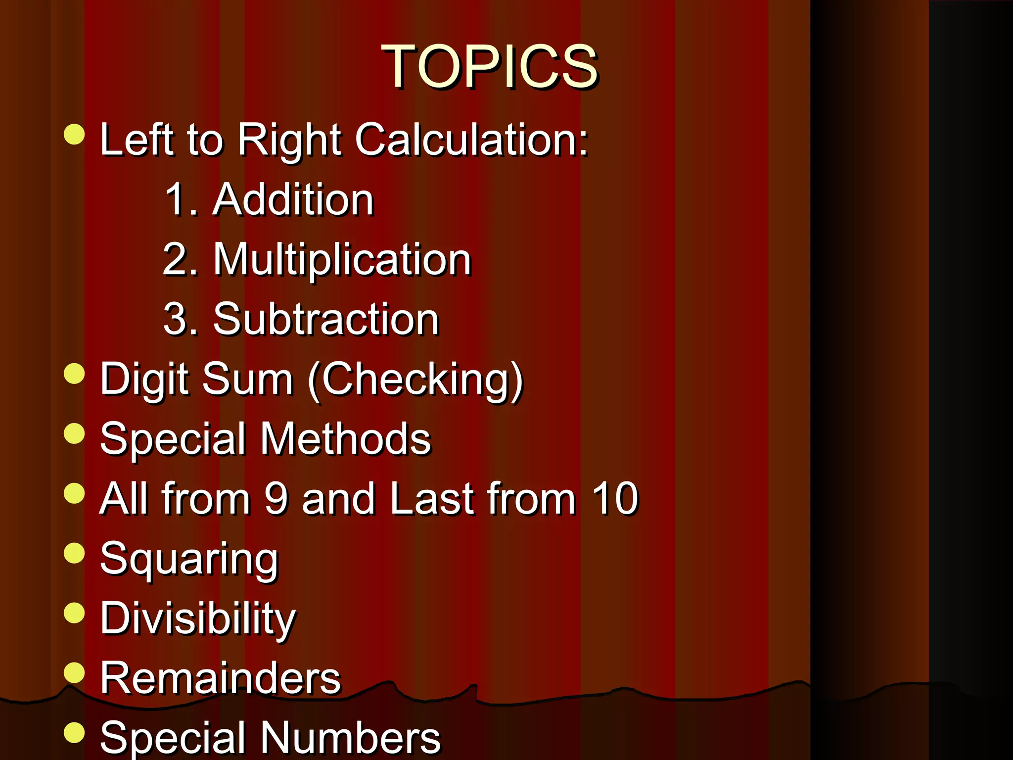TOPICSTOPICS
Left to Right Calculation:Left to Right Calculation:
1. Addition1. Addition
2. Multiplication2. Multiplication
3. Subtraction3. Subtraction
Digit Sum (Checking)Digit Sum (Checking)
Special MethodsSpecial Methods
All from 9 and Last from 10All from 9 and Last from 10
SquaringSquaring
DivisibilityDivisibility
RemaindersRemainders
Special NumbersSpecial Numbers
 