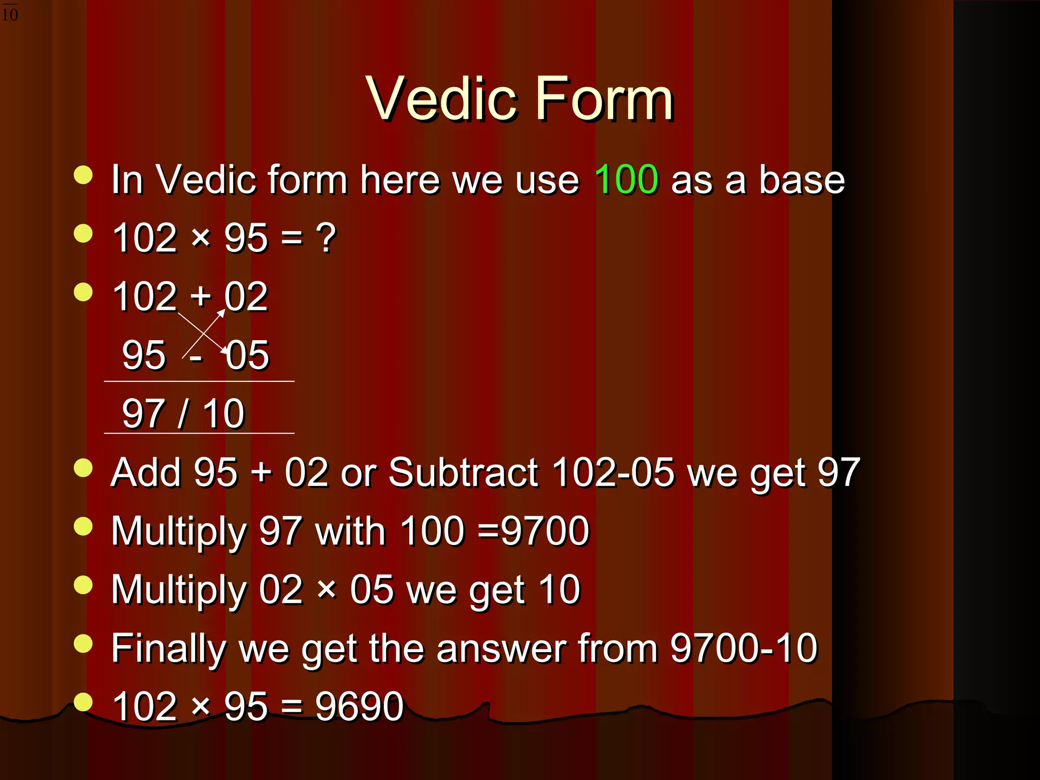 Vedic FormVedic Form
 In Vedic form here we useIn Vedic form here we use 100100 as a baseas a base
 102 × 95 = ?102 × 95 = ?
 102 + 02102 + 02
95 - 0595 - 05
97 / 1097 / 10
 Add 95 + 02 or Subtract 102-05 we get 97Add 95 + 02 or Subtract 102-05 we get 97
 Multiply 97 with 100 =9700Multiply 97 with 100 =9700
 Multiply 02 × 05 we get 10Multiply 02 × 05 we get 10
 Finally we get the answer from 9700-10Finally we get the answer from 9700-10
 102 × 95 = 9690102 × 95 = 9690
10
 
