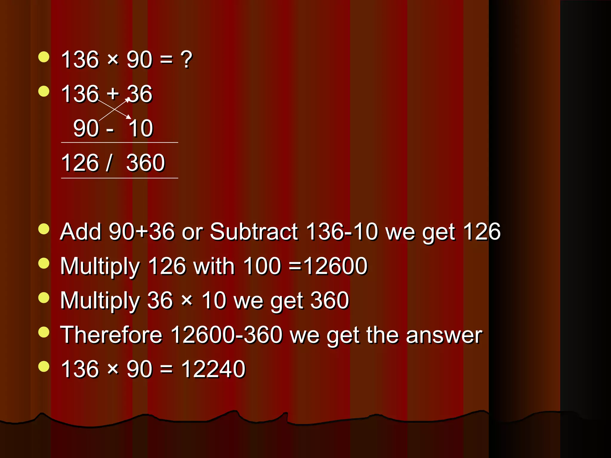  136 × 90 = ?136 × 90 = ?
 136 + 36136 + 36
90 - 1090 - 10
126 / 360126 / 360
 Add 90+36 or Subtract 136-10 we get 126Add 90+36 or Subtract 136-10 we get 126
 Multiply 126 with 100 =12600Multiply 126 with 100 =12600
 Multiply 36 × 10 we get 360Multiply 36 × 10 we get 360
 Therefore 12600-360 we get the answerTherefore 12600-360 we get the answer
 136 × 90 = 12240136 × 90 = 12240
 