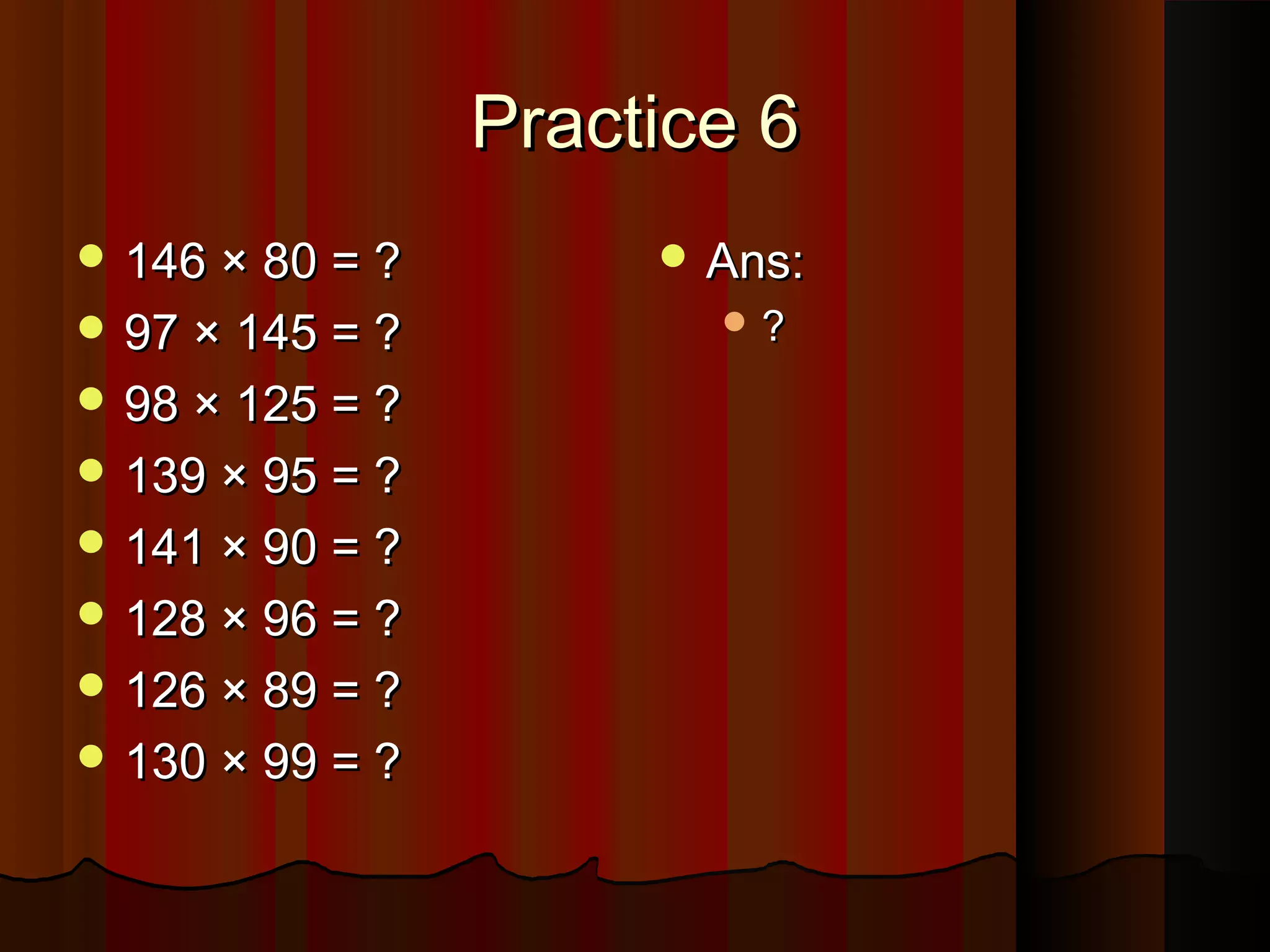 Practice 6Practice 6
 146 × 80 = ?146 × 80 = ?
 97 × 145 = ?97 × 145 = ?
 98 × 125 = ?98 × 125 = ?
 139 × 95 = ?139 × 95 = ?
 141 × 90 = ?141 × 90 = ?
 128 × 96 = ?128 × 96 = ?
 126 × 89 = ?126 × 89 = ?
 130 × 99 = ?130 × 99 = ?
 Ans:Ans:
 ??
 