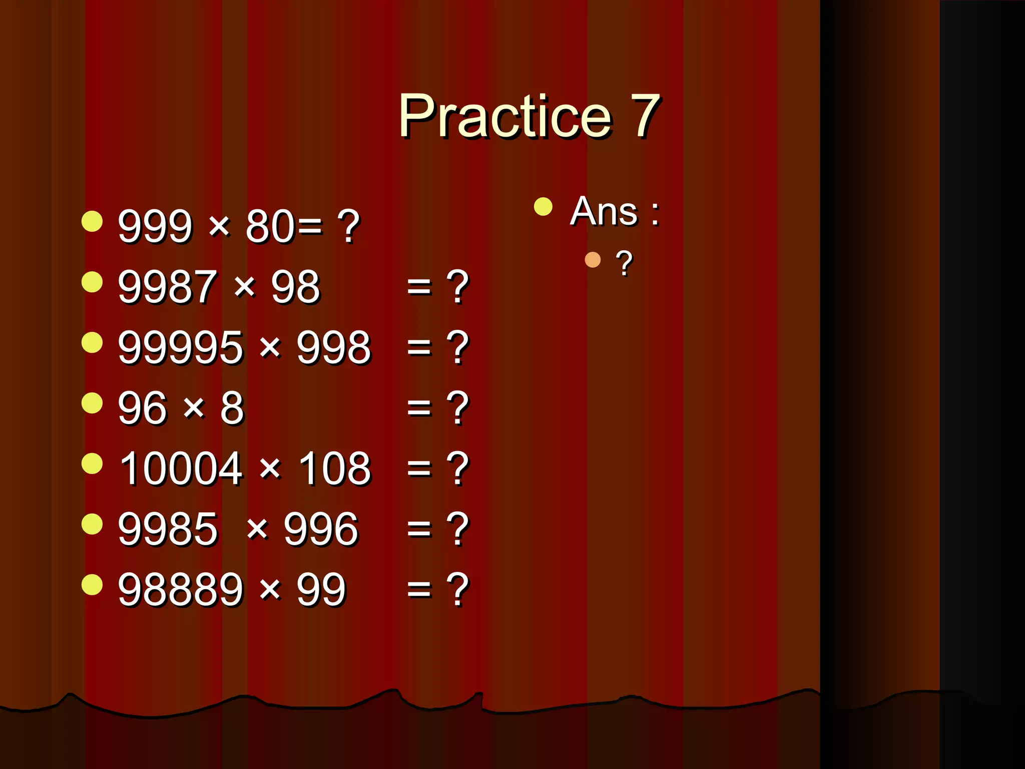 Practice 7Practice 7
999 × 80999 × 80= ?= ?
9987 × 989987 × 98 = ?= ?
99995 × 99899995 × 998 = ?= ?
96 × 896 × 8 = ?= ?
10004 × 10810004 × 108 = ?= ?
9985 × 9969985 × 996 = ?= ?
98889 × 9998889 × 99 = ?= ?
 Ans :Ans :
 ??
 