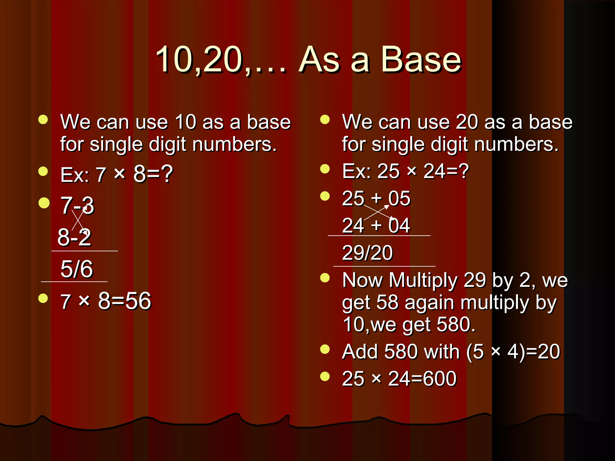 10,20,… As a Base10,20,… As a Base
 We can use 10 as a baseWe can use 10 as a base
for single digit numbers.for single digit numbers.
 Ex: 7Ex: 7 × 8=?× 8=?
 7-37-3
8-28-2
5/65/6
 77 × 8=56× 8=56
 We can use 20 as a baseWe can use 20 as a base
for single digit numbers.for single digit numbers.
 Ex: 25 × 24=?Ex: 25 × 24=?
 25 + 0525 + 05
24 + 0424 + 04
29/2029/20
 Now Multiply 29 by 2, weNow Multiply 29 by 2, we
get 58 again multiply byget 58 again multiply by
10,we get 580.10,we get 580.
 Add 580 with (5 × 4)=20Add 580 with (5 × 4)=20
 25 × 24=60025 × 24=600
 