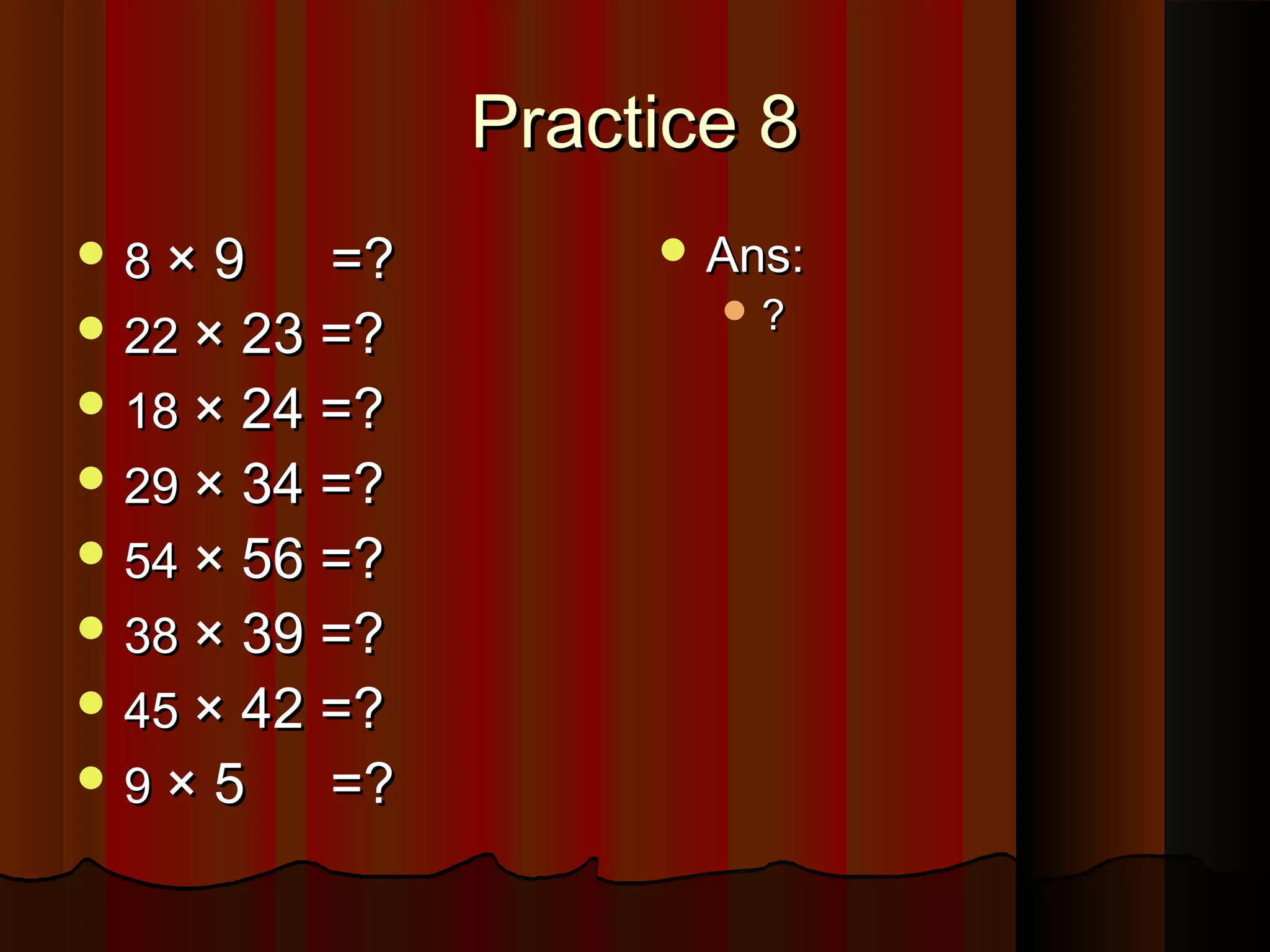 Practice 8Practice 8
 88 × 9× 9 =?=?
 2222 × 23 =?× 23 =?
 1818 × 24 =?× 24 =?
 2929 × 34 =?× 34 =?
 5454 × 56 =?× 56 =?
 3838 × 39 =?× 39 =?
 4545 × 42 =?× 42 =?
 99 × 5× 5 =?=?
 Ans:Ans:
 ??
 