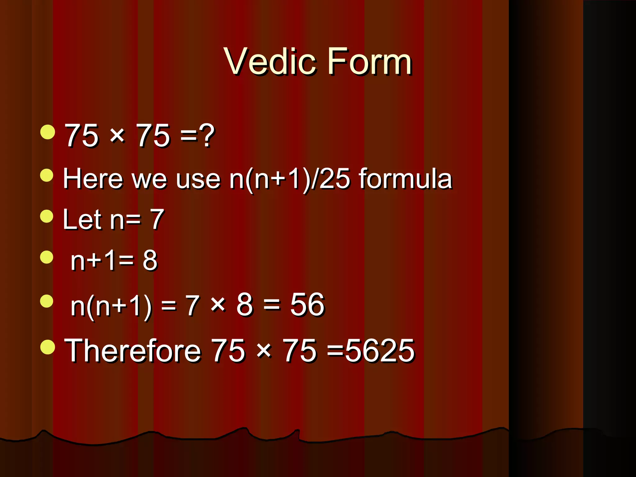 Vedic FormVedic Form
75 × 75 =?75 × 75 =?
Here we use n(n+1)/25 formulaHere we use n(n+1)/25 formula
Let n= 7Let n= 7
 n+1= 8n+1= 8
 n(n+1) = 7n(n+1) = 7 × 8 = 56× 8 = 56
Therefore 75 × 75 =5625Therefore 75 × 75 =5625
 