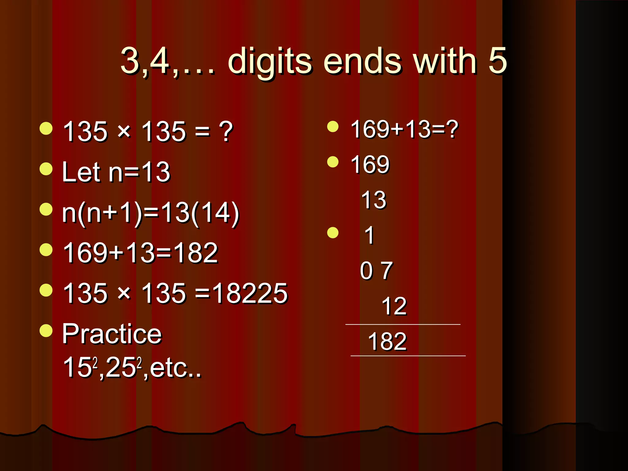 3,4,… digits ends with 53,4,… digits ends with 5
135 × 135 = ?135 × 135 = ?
Let n=13Let n=13
n(n+1)=13(14)n(n+1)=13(14)
169+13=182169+13=182
135 × 135 =18225135 × 135 =18225
PracticePractice
151522
,25,2522
,etc..,etc..
 169+13=?169+13=?
 169169
1313
 11
0 70 7
1212
182182
 