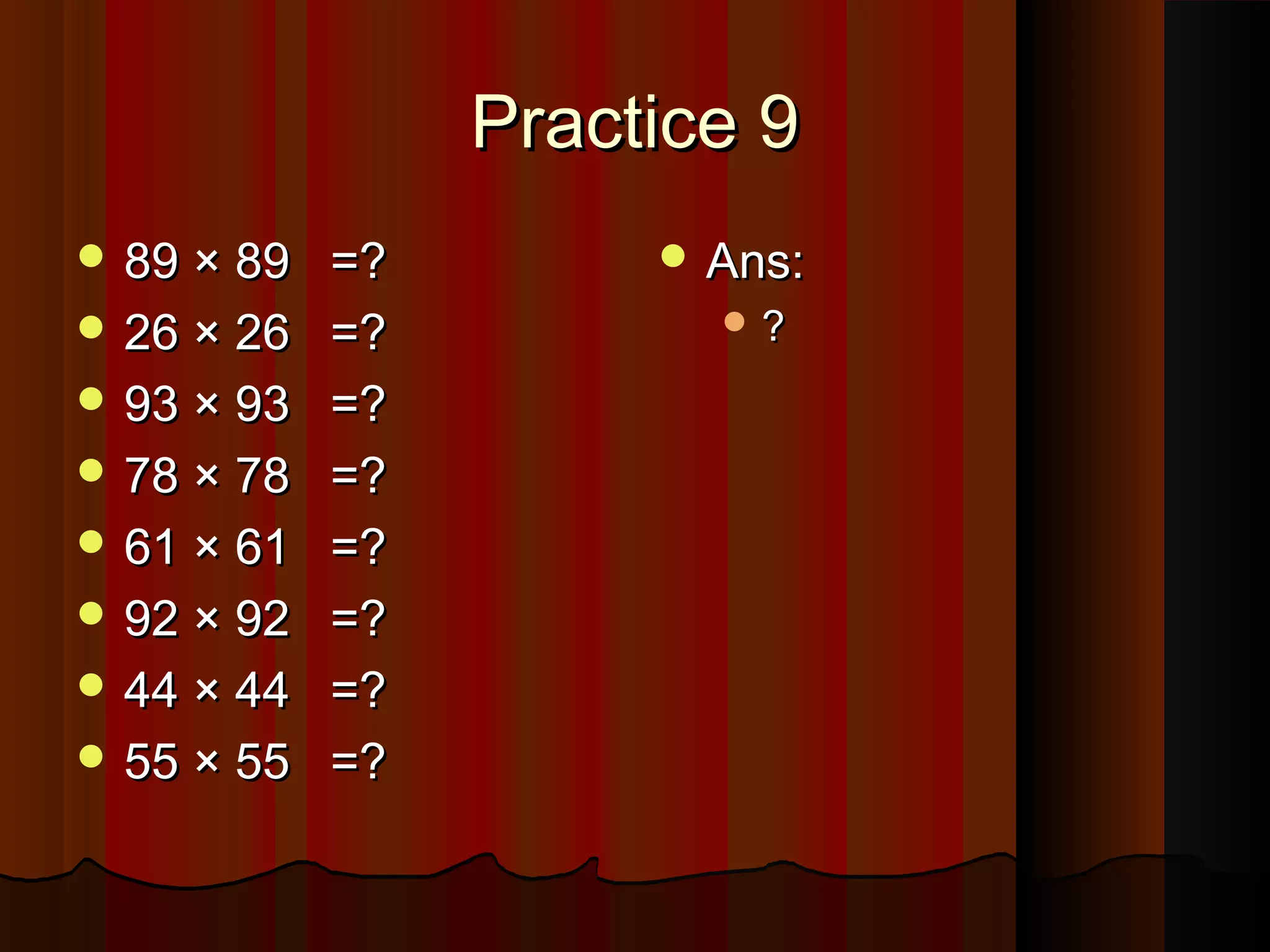 Practice 9Practice 9
 89 × 8989 × 89 =?=?
 26 × 2626 × 26 =?=?
 93 × 9393 × 93 =?=?
 78 × 7878 × 78 =?=?
 61 × 6161 × 61 =?=?
 92 × 9292 × 92 =?=?
 44 × 4444 × 44 =?=?
 55 × 5555 × 55 =?=?
 Ans:Ans:
 ??
 