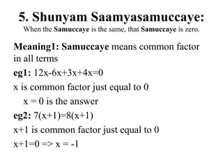 5. Shunyam Saamyasamuccaye:
When the Samuccaye is the same, that Samuccaye is zero.
Meaning1: Samuccaye means common factor
in all terms
eg1: 12x-6x+3x+4x=0
x is common factor just equal to 0
x = 0 is the answer
eg2: 7(x+1)=8(x+1)
x+1 is common factor just equal to 0
x+1=0 => x = -1
 