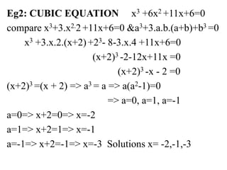 Eg2: CUBIC EQUATION x3 +6x2 +11x+6=0
compare x3+3.x2.2 +11x+6=0 &a3+3.a.b.(a+b)+b3 =0
x3 +3.x.2.(x+2) +23- 8-3.x.4 +11x+6=0
(x+2)3 -2-12x+11x =0
(x+2)3 -x - 2 =0
(x+2)3 =(x + 2) => a3 = a => a(a2-1)=0
=> a=0, a=1, a=-1
a=0=> x+2=0=> x=-2
a=1=> x+2=1=> x=-1
a=-1=> x+2=-1=> x=-3 Solutions x= -2,-1,-3
 