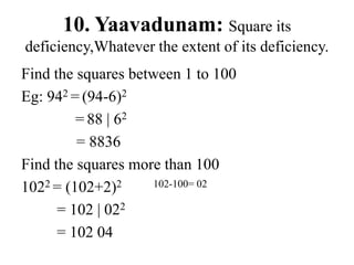 10. Yaavadunam: Square its
deficiency,Whatever the extent of its deficiency.
Find the squares between 1 to 100
Eg: 942 = (94-6)2
= 88 | 62
= 8836
Find the squares more than 100
1022 = (102+2)2 102-100= 02
= 102 | 022
= 102 04
 