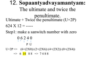 12. Sopaantyadvayamantyam:
The ultimate and twice the
penultimate.
Ultimate + Twice the penultimate (U+2P)
624 X 12 = -----
Step1: make a sanwitch number with zero
0 6 2 4 0
P U
U+2P => (6+(2X0)) (2+(2X6)) (4+(2X2)) (0+(2X4))
=> 6 14 8 8 => 7 4 8 8
 