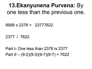 13.Ekanyunena Purvena: By
one less than the previous one.
9999 x 2378 = 23777622
2377 / 7622
Part I- One less than 2378 is 2377
Part II – (9-2)(9-3)(9-7)(9-7) = 7622
 