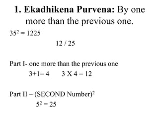 1. Ekadhikena Purvena: By one
more than the previous one.
352 = 1225
12 / 25
Part I- one more than the previous one
3+1= 4 3 X 4 = 12
Part II – (SECOND Number)2
52 = 25
 