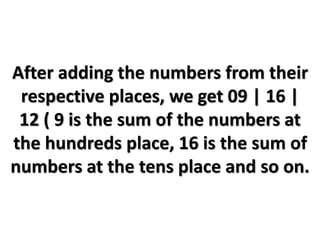 After adding the numbers from their
respective places, we get 09 | 16 |
12 ( 9 is the sum of the numbers at
the hundreds place, 16 is the sum of
numbers at the tens place and so on.
 