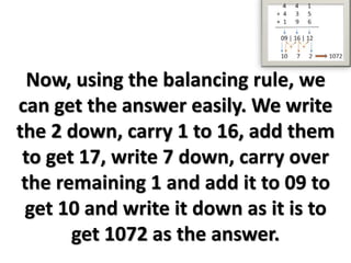 Now, using the balancing rule, we
can get the answer easily. We write
the 2 down, carry 1 to 16, add them
to get 17, write 7 down, carry over
the remaining 1 and add it to 09 to
get 10 and write it down as it is to
get 1072 as the answer.
 
