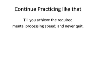 Continue Practicing like that
Till you achieve the required
mental processing speed; and never quit.
 