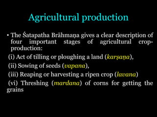 Agricultural production
• The Śatapatha Brāhmaṇa gives a clear description of
four important stages of agricultural crop-
production:
(i) Act of tilling or ploughing a land (karṣaṇa),
(ii) Sowing of seeds (vapana),
(iii) Reaping or harvesting a ripen crop (lavana)
(vi) Threshing (mardana) of corns for getting the
grains
 