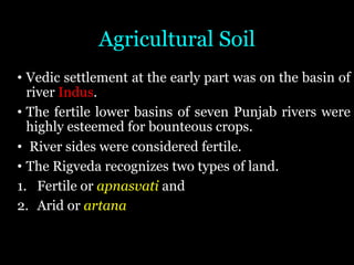 Agricultural Soil
• Vedic settlement at the early part was on the basin of
river Indus.
• The fertile lower basins of seven Punjab rivers were
highly esteemed for bounteous crops.
• River sides were considered fertile.
• The Rigveda recognizes two types of land.
1. Fertile or apnasvati and
2. Arid or artana
 