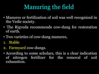 Manuring the field
• Manures or fertilization of soil was well recognized in
the Vedic society.
• The Rigveda recommends cow-dung for restoration
of earth.
• Two varieties of cow-dung manures,
1. Stable
2. Farmyard cow-dungs.
• According to some scholars, this is a clear indication
of nitrogen fertilizer for the removal of soil
exhaustion.
 