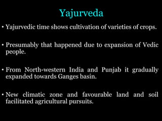 Yajurveda
• Yajurvedic time shows cultivation of varieties of crops.
• Presumably that happened due to expansion of Vedic
people.
• From North-western India and Punjab it gradually
expanded towards Ganges basin.
• New climatic zone and favourable land and soil
facilitated agricultural pursuits.
 