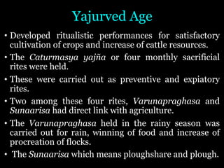 Yajurved Age
• Developed ritualistic performances for satisfactory
cultivation of crops and increase of cattle resources.
• The Caturmasya yajña or four monthly sacrificial
rites were held.
• These were carried out as preventive and expiatory
rites.
• Two among these four rites, Varunapraghasa and
Sunaarisa had direct link with agriculture.
• The Varunapraghasa held in the rainy season was
carried out for rain, winning of food and increase of
procreation of flocks.
• The Sunaarisa which means ploughshare and plough.
 