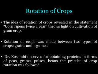 Rotation of Crops
• The idea of rotation of crops revealed in the statement
“Corn ripens twice a year” throws light on cultivation of
grain crop.
• Rotation of crops was made between two types of
crops: grains and legumes.
• Dr. Kosambi observes for obtaining proteins in forms
of peas, grams, pulses, beans the practice of crop
rotation was followed.
 