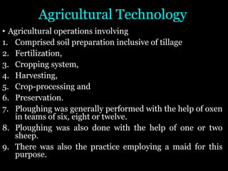 Agricultural Technology
• Agricultural operations involving
1. Comprised soil preparation inclusive of tillage
2. Fertilization,
3. Cropping system,
4. Harvesting,
5. Crop-processing and
6. Preservation.
7. Ploughing was generally performed with the help of oxen
in teams of six, eight or twelve.
8. Ploughing was also done with the help of one or two
sheep.
9. There was also the practice employing a maid for this
purpose.
 