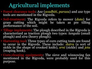 Agricultural implements
• Forest clearance tools: Axe (svadhiti, parasu) and axe type
tools are mentioned in the Rigveda.
• Soil-treatment: The Rigveda refers to mower (data) for
grass cutting which might be taken as pre tilling
performance of the soil.
• Tillage implements: The plough described in the Rigveda is
characterized as traction plough two types: langala (small
plough) and sira (heavy plough).
• Harvesting tool: Three types of corn cutting tools are found
to occur in the Rigveda. These include: datra (a sort of
sickle in the shape of crooked knife), srni (sickle) and jeta
(reaping hook).
• Corn-cleaning equipments: The sieve and winnowing fan
mentioned in the Rigveda, were probably used for this
purpose.
 
